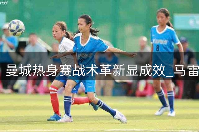 曼城热身赛战术革新显成效 马雷斯卡详解边路进攻新思路